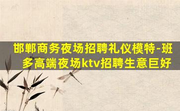 邯郸商务夜场招聘礼仪模特-班多高端夜场ktv招聘生意巨好